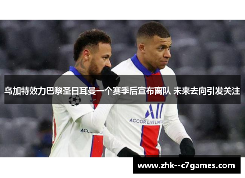 乌加特效力巴黎圣日耳曼一个赛季后宣布离队 未来去向引发关注 乌加特效力巴黎圣日耳曼一个赛季后宣布离队 未来去向引发关注