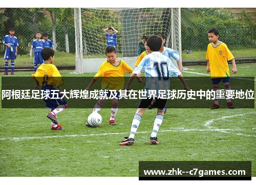 阿根廷足球五大辉煌成就及其在世界足球历史中的重要地位