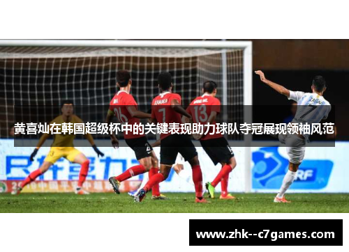 黄喜灿在韩国超级杯中的关键表现助力球队夺冠展现领袖风范 黄喜灿在韩国超级杯中的关键表现助力球队夺冠展现领袖风范